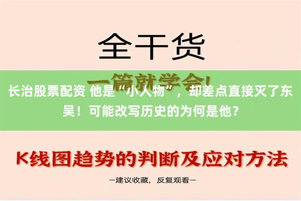 长治股票配资 他是“小人物”，却差点直接灭了东吴！可能改写历史的为何是他？