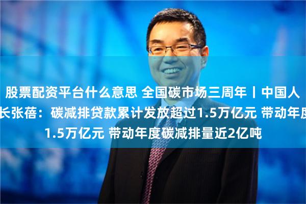 股票配资平台什么意思 全国碳市场三周年丨中国人民银行研究局副局长张蓓：碳减排贷款累计发放超过1.5万亿元 带动年度碳减排量近2亿吨