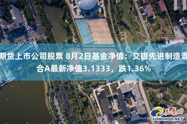 期货上市公司股票 8月2日基金净值：交银先进制造混合A最新净值3.1333，跌1.36%