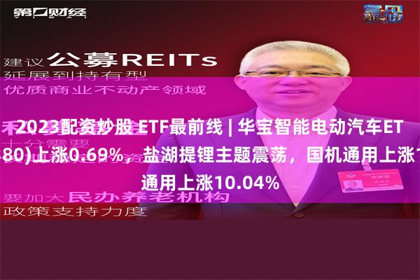 2023配资炒股 ETF最前线 | 华宝智能电动汽车ETF(516380)上涨0.69%，盐湖提锂主题震荡，国机通用上涨10.04%