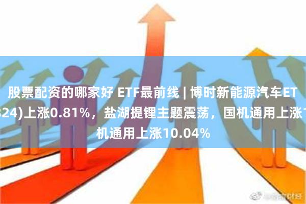 股票配资的哪家好 ETF最前线 | 博时新能源汽车ETF(159824)上涨0.81%，盐湖提锂主题震荡，国机通用上涨10.04%