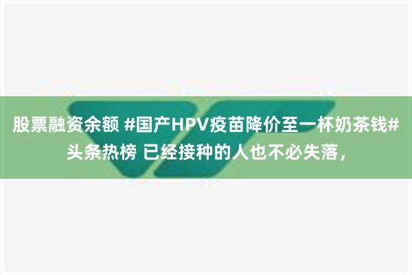 股票融资余额 #国产HPV疫苗降价至一杯奶茶钱#头条热榜 已经接种的人也不必失落，