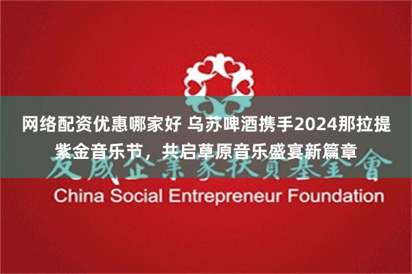 网络配资优惠哪家好 乌苏啤酒携手2024那拉提紫金音乐节，共启草原音乐盛宴新篇章