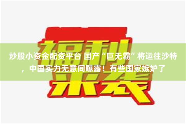 炒股小资金配资平台 国产“巨无霸”将运往沙特，中国实力无意间曝露！有些国家嫉妒了