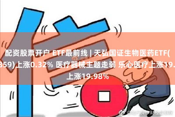 配资股票开户 ETF最前线 | 天弘国证生物医药ETF(159859)上涨0.32% 医疗器械主题走弱 乐心医疗上涨19.98%