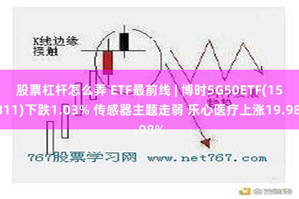 股票杠杆怎么弄 ETF最前线 | 博时5G50ETF(159811)下跌1.03% 传感器主题走弱 乐心医疗上涨19.98%