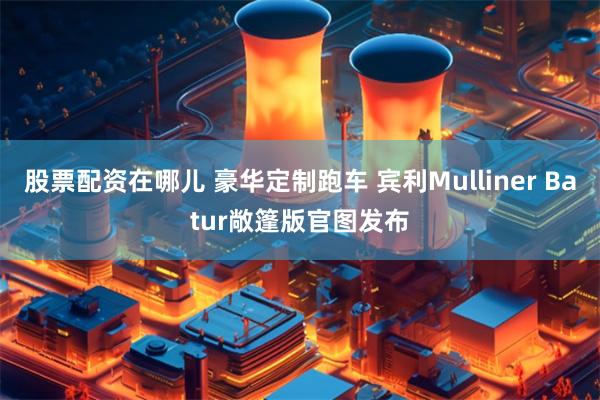 股票配资在哪儿 豪华定制跑车 宾利Mulliner Batur敞篷版官图发布