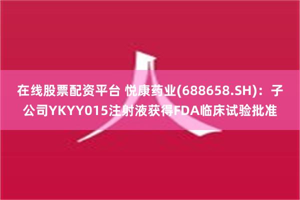 在线股票配资平台 悦康药业(688658.SH)：子公司YKYY015注射液获得FDA临床试验批准