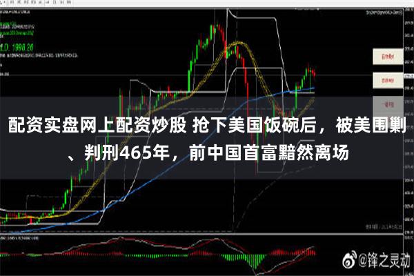 配资实盘网上配资炒股 抢下美国饭碗后，被美围剿、判刑465年，前中国首富黯然离场