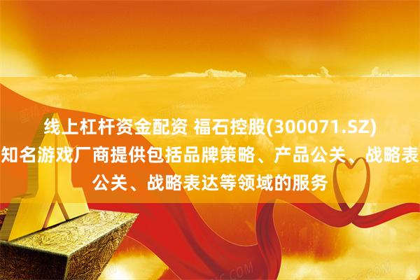 线上杠杆资金配资 福石控股(300071.SZ)：目前已经为某知名游戏厂商提供包括品牌策略、产品公关、战略表达等领域的服务