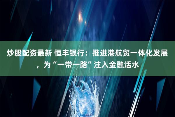 炒股配资最新 恒丰银行：推进港航贸一体化发展，为“一带一路”注入金融活水