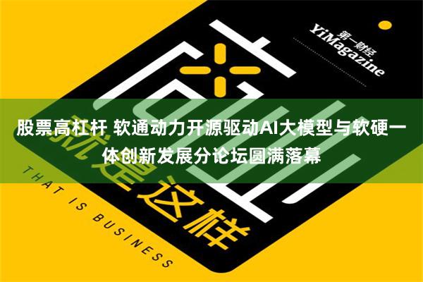 股票高杠杆 软通动力开源驱动AI大模型与软硬一体创新发展分论坛圆满落幕