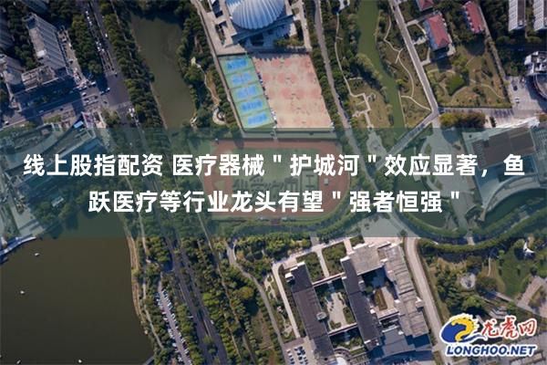 线上股指配资 医疗器械＂护城河＂效应显著，鱼跃医疗等行业龙头有望＂强者恒强＂