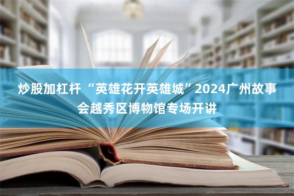 炒股加杠杆 “英雄花开英雄城”2024广州故事会越秀区博物馆专场开讲