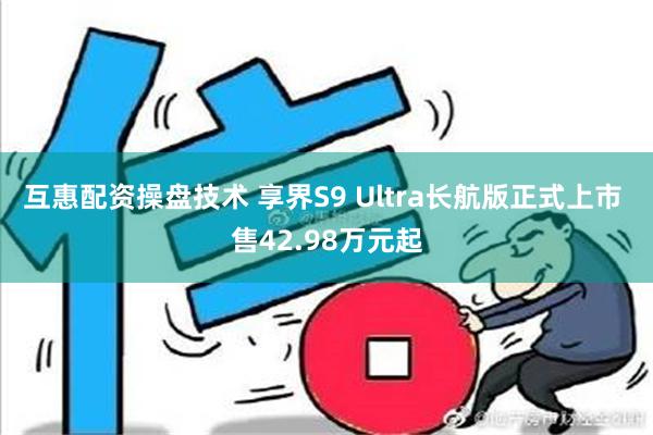 互惠配资操盘技术 享界S9 Ultra长航版正式上市 售42.98万元起