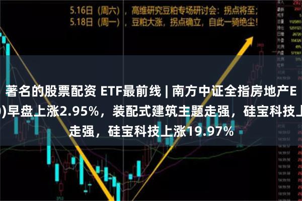 著名的股票配资 ETF最前线 | 南方中证全指房地产ETF(512200)早盘上涨2.95%，装配式建筑主题走强，硅宝科技上涨19.97%