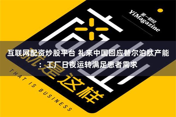 互联网配资炒股平台 礼来中国回应替尔泊肽产能：工厂日夜运转满足患者需求