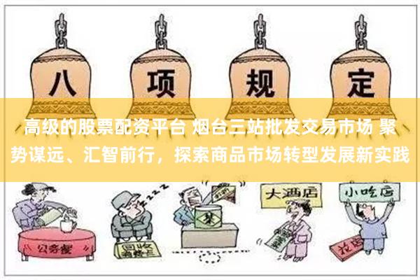 高级的股票配资平台 烟台三站批发交易市场 聚势谋远、汇智前行，探索商品市场转型发展新实践