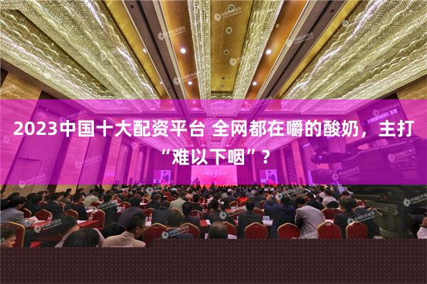 2023中国十大配资平台 全网都在嚼的酸奶，主打“难以下咽”？