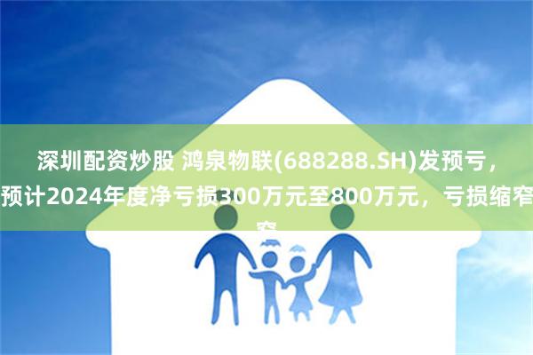 深圳配资炒股 鸿泉物联(688288.SH)发预亏，预计2024年度净亏损300万元至800万元，亏损缩窄